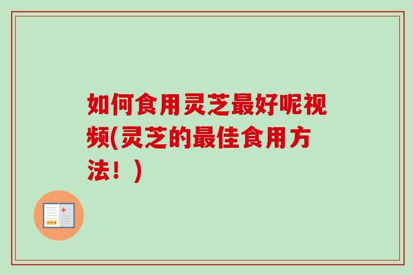 如何食用灵芝最好呢视频(灵芝的最佳食用方法！)