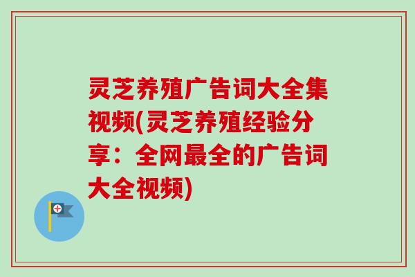 灵芝养殖广告词大全集视频(灵芝养殖经验分享：全网最全的广告词大全视频)