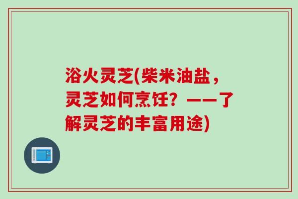 浴火灵芝(柴米油盐,灵芝如何烹饪?——了解灵芝的丰富用途) 浴火灵芝(柴米油盐,灵芝如何烹饪?——了解灵芝的丰富用途)