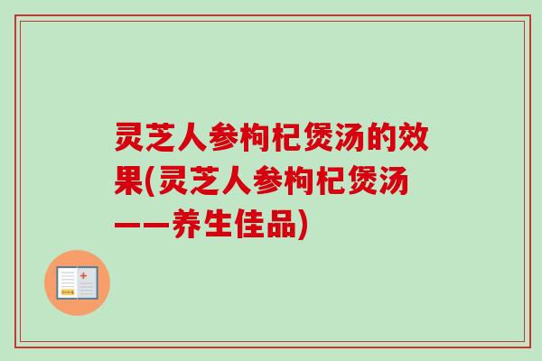 灵芝人参枸杞煲汤的效果(灵芝人参枸杞煲汤——养生佳品)