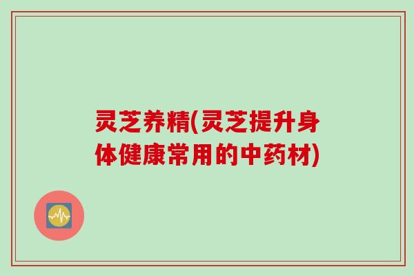 灵芝养精(灵芝提升身体健康常用的中药材)