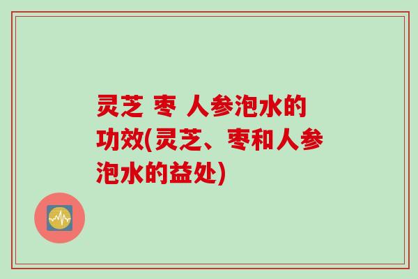 灵芝 枣 人参泡水的功效(灵芝、枣和人参泡水的益处)