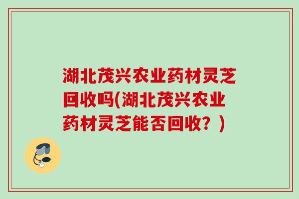 湖北茂兴农业药材灵芝回收吗(湖北茂兴农业药材灵芝能否回收？)