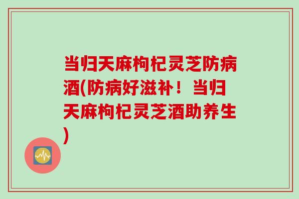 当归天麻枸杞灵芝防酒(防好滋补!当归天麻枸杞灵芝酒助养生) 当归天麻枸杞灵芝防酒(防好滋补!当归天麻枸杞灵芝酒助养生)