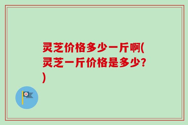 灵芝价格多少一斤啊(灵芝一斤价格是多少？)