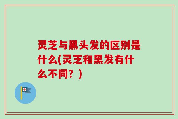 灵芝与黑头发的区别是什么(灵芝和黑发有什么不同?) 灵芝与黑头发的区别是什么(灵芝和黑发有什么不同?)