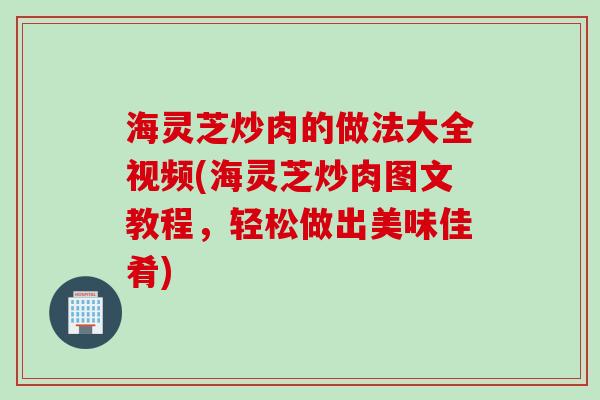 海灵芝炒肉的做法大全视频(海灵芝炒肉图文教程，轻松做出美味佳肴)
