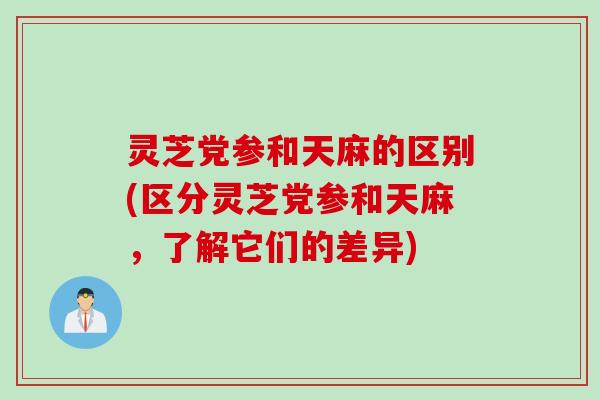 灵芝党参和天麻的区别(区分灵芝党参和天麻,了解它们的差异) 灵芝党参和天麻的区别(区分灵芝党参和天麻,了解它们的差异)