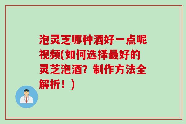 泡灵芝哪种酒好一点呢视频(如何选择好的灵芝泡酒?制作方法全解析!) 泡灵芝哪种酒好一点呢视频(如何选择好的灵芝泡酒?制作方法全解析!)
