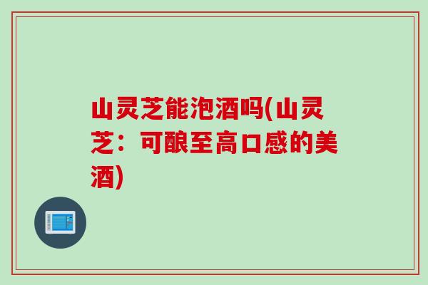 山灵芝能泡酒吗(山灵芝：可酿至高口感的美酒)