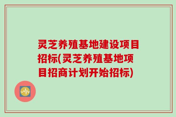 灵芝养殖基地建设项目招标(灵芝养殖基地项目招商计划开始招标)