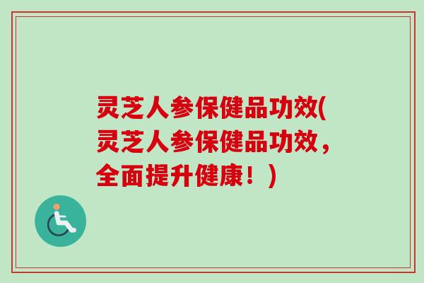 灵芝人参保健品功效(灵芝人参保健品功效，全面提升健康！)