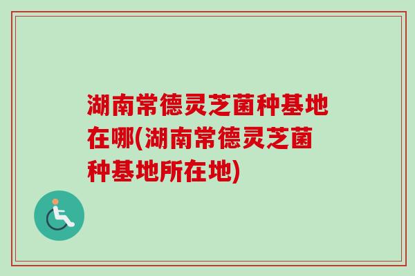 湖南常德灵芝菌种基地在哪(湖南常德灵芝菌种基地所在地)