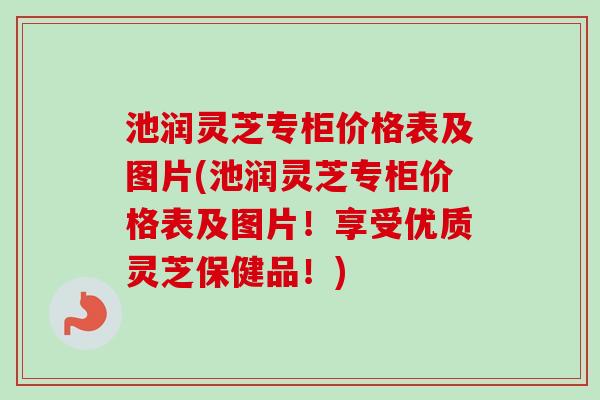 池润灵芝专柜价格表及图片(池润灵芝专柜价格表及图片！享受优质灵芝保健品！)