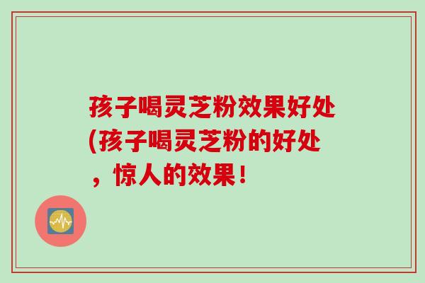 孩子喝灵芝粉效果好处(孩子喝灵芝粉的好处,惊人的效果! 孩子喝灵芝粉效果好处(孩子喝灵芝粉的好处,惊人的效果!