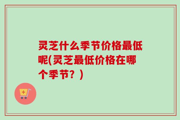 灵芝什么季节价格最低呢(灵芝最低价格在哪个季节？)