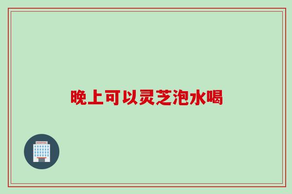 晚上可以灵芝泡水喝