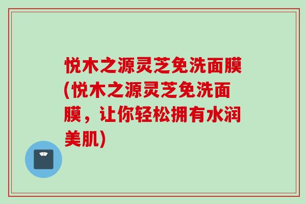 悦木之源灵芝免洗面膜(悦木之源灵芝免洗面膜，让你轻松拥有水润美肌)