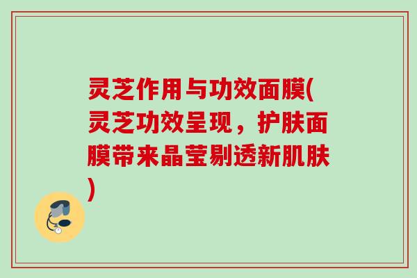 灵芝作用与功效面膜(灵芝功效呈现，护肤面膜带来晶莹剔透新肌肤)