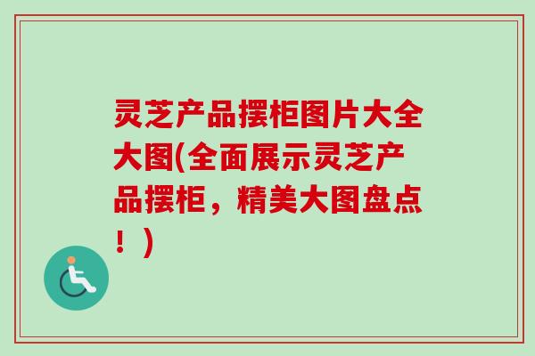 灵芝产品摆柜图片大全大图(全面展示灵芝产品摆柜，精美大图盘点！)