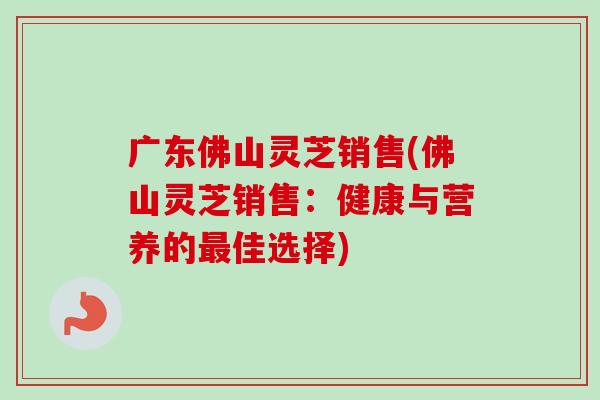广东佛山灵芝销售(佛山灵芝销售：健康与营养的最佳选择)