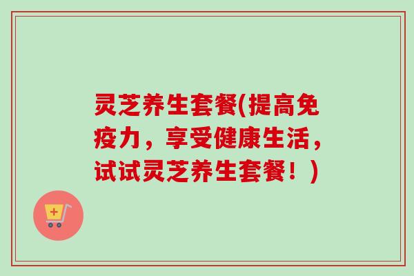 灵芝养生套餐(提高免疫力，享受健康生活，试试灵芝养生套餐！)