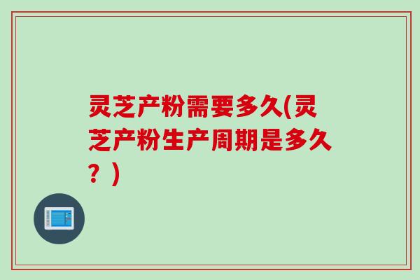 灵芝产粉需要多久(灵芝产粉生产周期是多久?) 灵芝产粉需要多久(灵芝产粉生产周期是多久?)