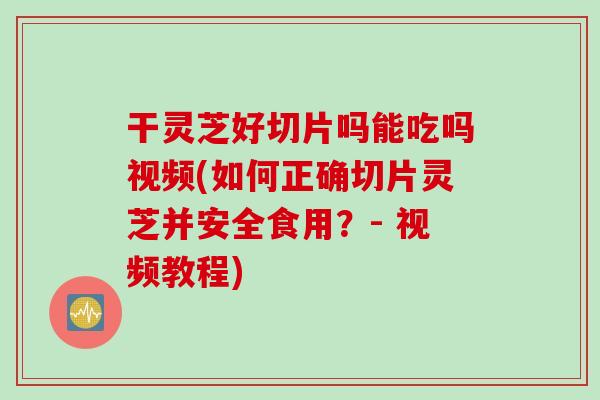 干灵芝好切片吗能吃吗视频(如何正确切片灵芝并安全食用?- 视频教程) 干灵芝好切片吗能吃吗视频(如何正确切片灵芝并安全食用?- 视频教程)