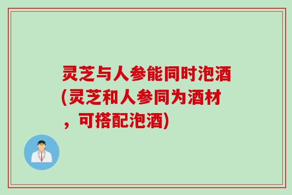 灵芝与人参能同时泡酒(灵芝和人参同为酒材，可搭配泡酒)