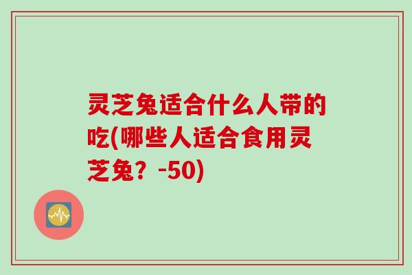 灵芝兔适合什么人带的吃(哪些人适合食用灵芝兔？-50)