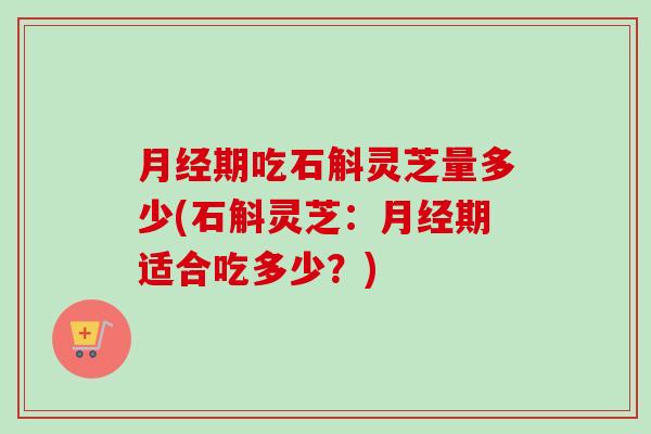 月经期吃石斛灵芝量多少(石斛灵芝：月经期适合吃多少？)