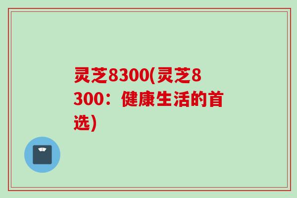 灵芝8300(灵芝8300：健康生活的首选)