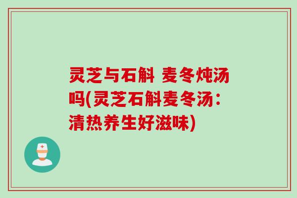 灵芝与石斛 麦冬炖汤吗(灵芝石斛麦冬汤：清热养生好滋味)