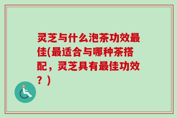 灵芝与什么泡茶功效最佳(最适合与哪种茶搭配，灵芝具有最佳功效？)