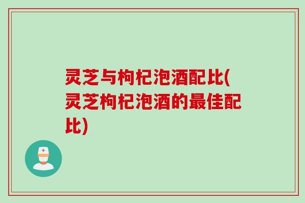 灵芝与枸杞泡酒配比(灵芝枸杞泡酒的最佳配比)