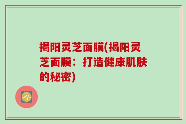 揭阳灵芝面膜(揭阳灵芝面膜：打造健康肌肤的秘密)