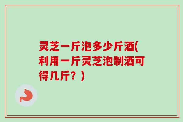 灵芝一斤泡多少斤酒(利用一斤灵芝泡制酒可得几斤？)