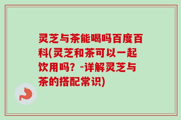 灵芝与茶能喝吗百度百科(灵芝和茶可以一起饮用吗？-详解灵芝与茶的搭配常识)