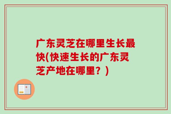 广东灵芝在哪里生长最快(快速生长的广东灵芝产地在哪里？)