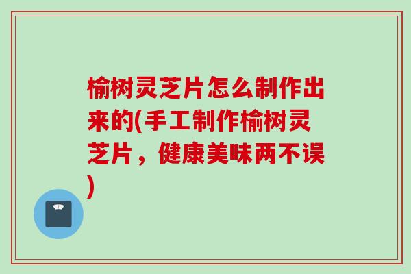 榆树灵芝片怎么制作出来的(手工制作榆树灵芝片，健康美味两不误)