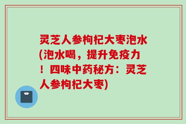 灵芝人参枸杞大枣泡水(泡水喝，提升免疫力！四味中药秘方：灵芝人参枸杞大枣)