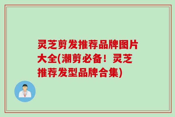 灵芝剪发推荐品牌图片大全(潮剪必备！灵芝推荐发型品牌合集)