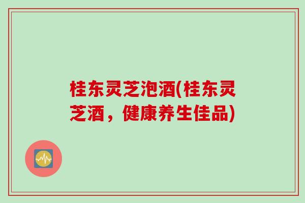 桂东灵芝泡酒(桂东灵芝酒，健康养生佳品)