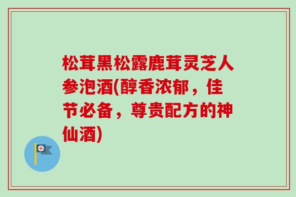 松茸黑松露鹿茸灵芝人参泡酒(醇香浓郁，佳节必备，尊贵配方的神仙酒)