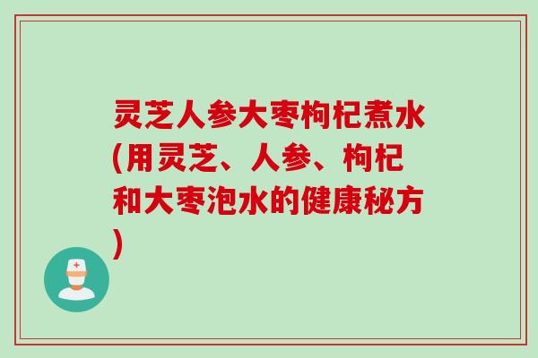 灵芝人参大枣枸杞煮水(用灵芝、人参、枸杞和大枣泡水的健康秘方)