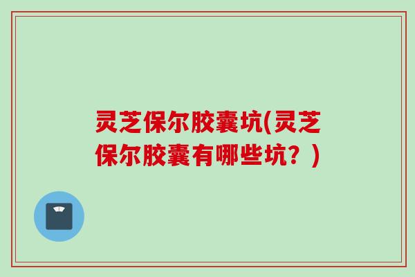 灵芝保尔胶囊坑(灵芝保尔胶囊有哪些坑？)