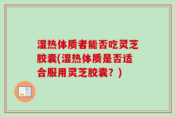 湿热体质者能否吃灵芝胶囊(湿热体质是否适合服用灵芝胶囊？)