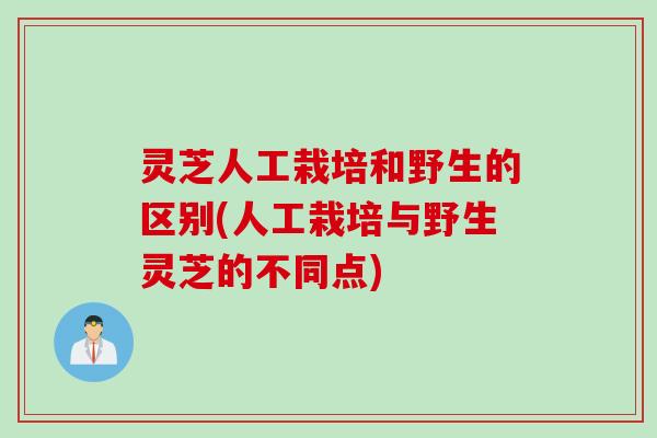 灵芝人工栽培和野生的区别(人工栽培与野生灵芝的不同点)