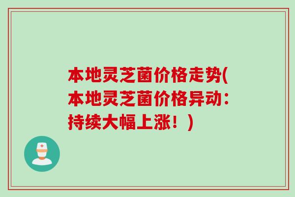 本地灵芝菌价格走势(本地灵芝菌价格异动：持续大幅上涨！)
