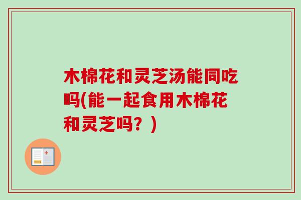 木棉花和灵芝汤能同吃吗(能一起食用木棉花和灵芝吗？)